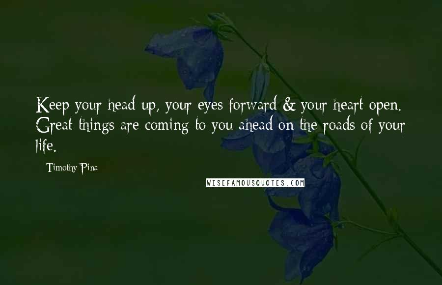 Timothy Pina Quotes: Keep your head up, your eyes forward & your heart open. Great things are coming to you ahead on the roads of your life.