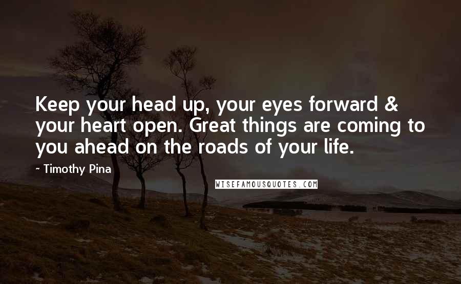 Timothy Pina Quotes: Keep your head up, your eyes forward & your heart open. Great things are coming to you ahead on the roads of your life.