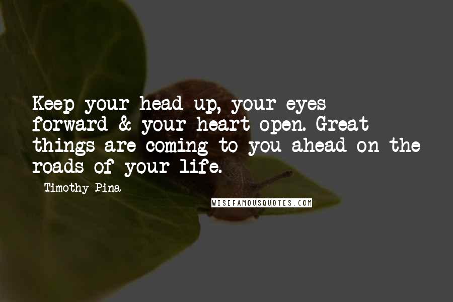 Timothy Pina Quotes: Keep your head up, your eyes forward & your heart open. Great things are coming to you ahead on the roads of your life.