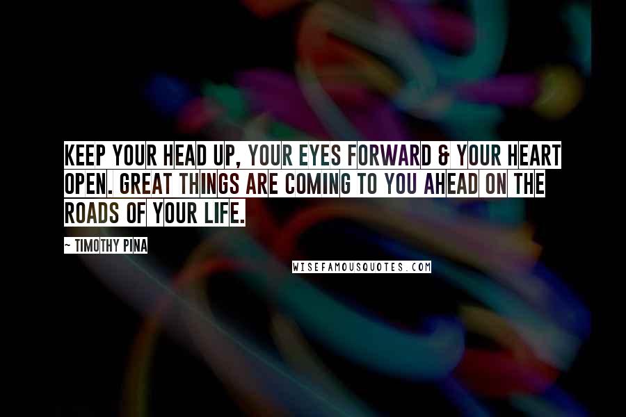 Timothy Pina Quotes: Keep your head up, your eyes forward & your heart open. Great things are coming to you ahead on the roads of your life.