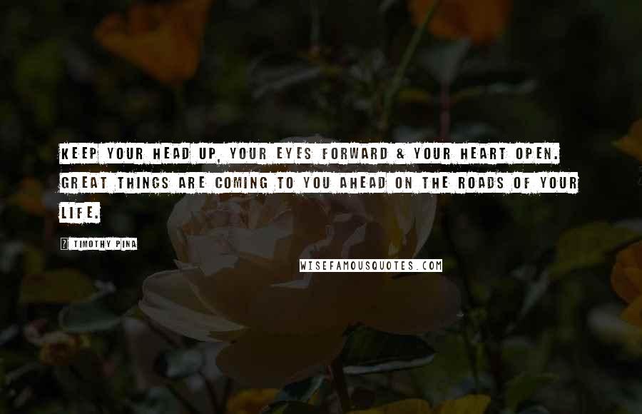 Timothy Pina Quotes: Keep your head up, your eyes forward & your heart open. Great things are coming to you ahead on the roads of your life.