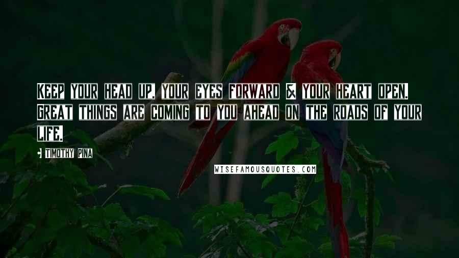 Timothy Pina Quotes: Keep your head up, your eyes forward & your heart open. Great things are coming to you ahead on the roads of your life.