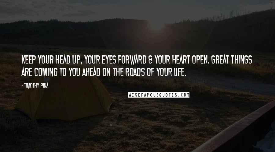 Timothy Pina Quotes: Keep your head up, your eyes forward & your heart open. Great things are coming to you ahead on the roads of your life.