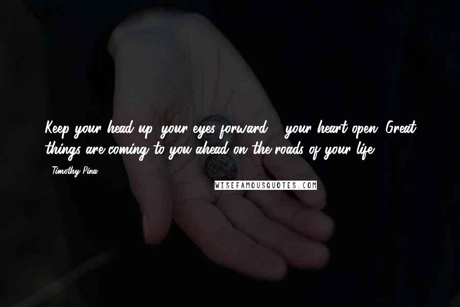 Timothy Pina Quotes: Keep your head up, your eyes forward & your heart open. Great things are coming to you ahead on the roads of your life.