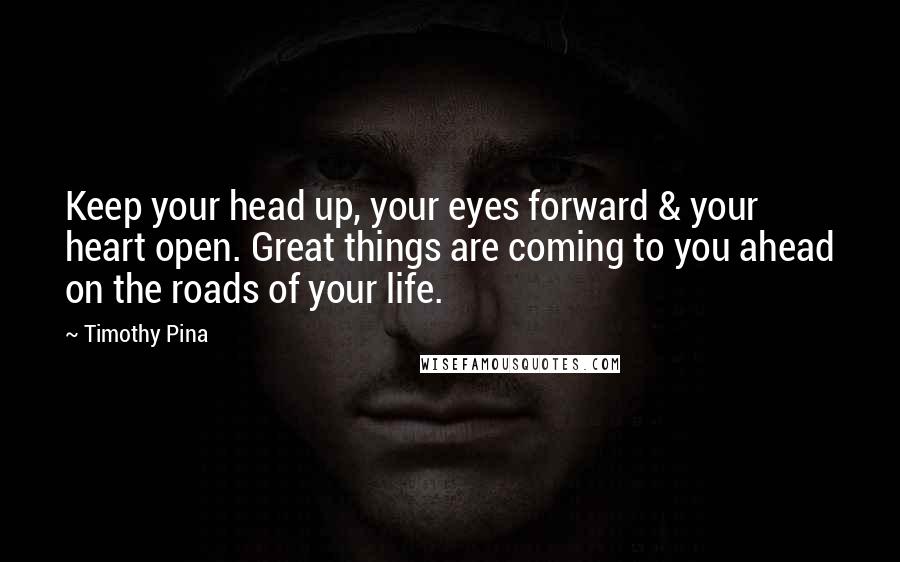 Timothy Pina Quotes: Keep your head up, your eyes forward & your heart open. Great things are coming to you ahead on the roads of your life.