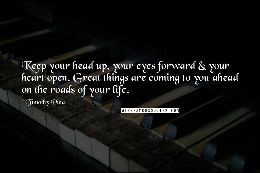 Timothy Pina Quotes: Keep your head up, your eyes forward & your heart open. Great things are coming to you ahead on the roads of your life.