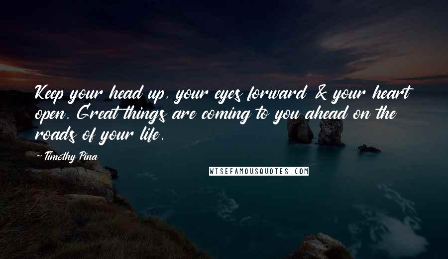 Timothy Pina Quotes: Keep your head up, your eyes forward & your heart open. Great things are coming to you ahead on the roads of your life.