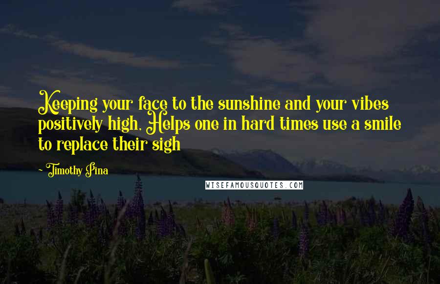 Timothy Pina Quotes: Keeping your face to the sunshine and your vibes positively high, Helps one in hard times use a smile to replace their sigh