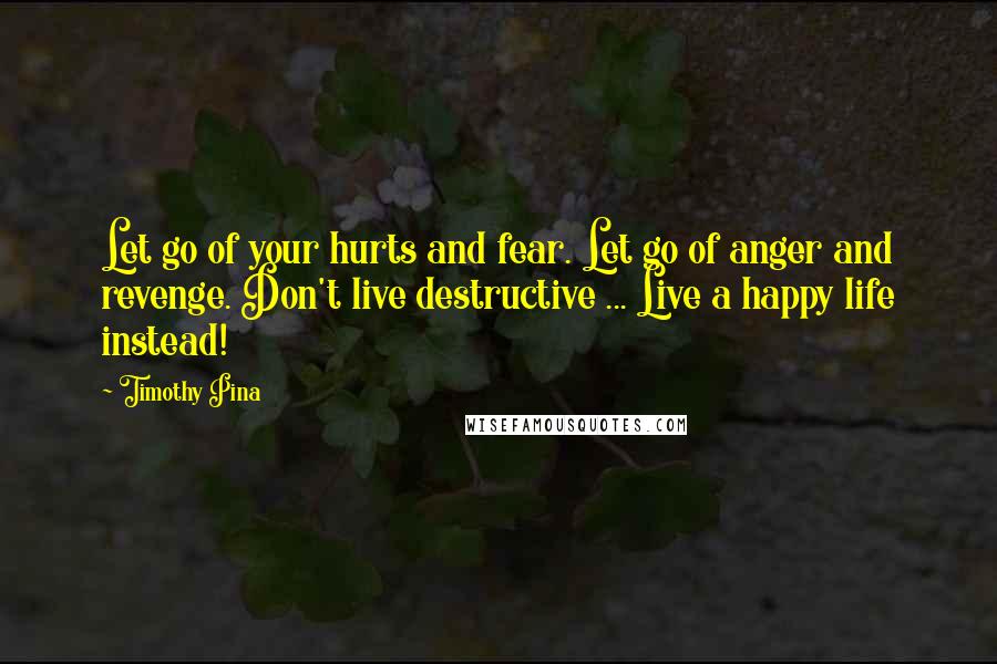 Timothy Pina Quotes: Let go of your hurts and fear. Let go of anger and revenge. Don't live destructive ... Live a happy life instead!