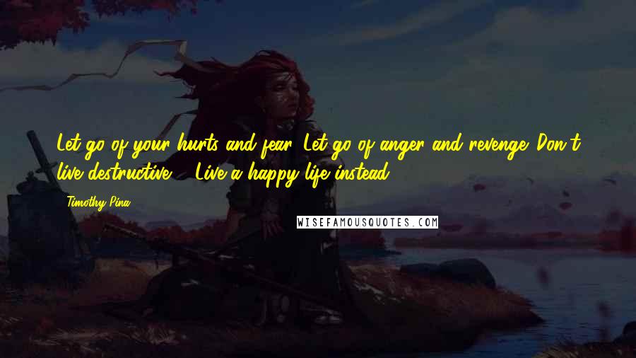 Timothy Pina Quotes: Let go of your hurts and fear. Let go of anger and revenge. Don't live destructive ... Live a happy life instead!