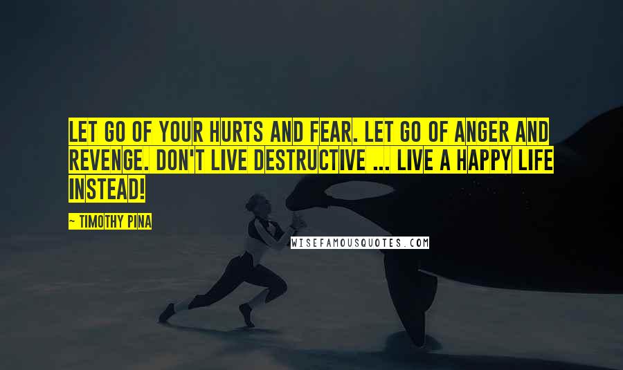 Timothy Pina Quotes: Let go of your hurts and fear. Let go of anger and revenge. Don't live destructive ... Live a happy life instead!