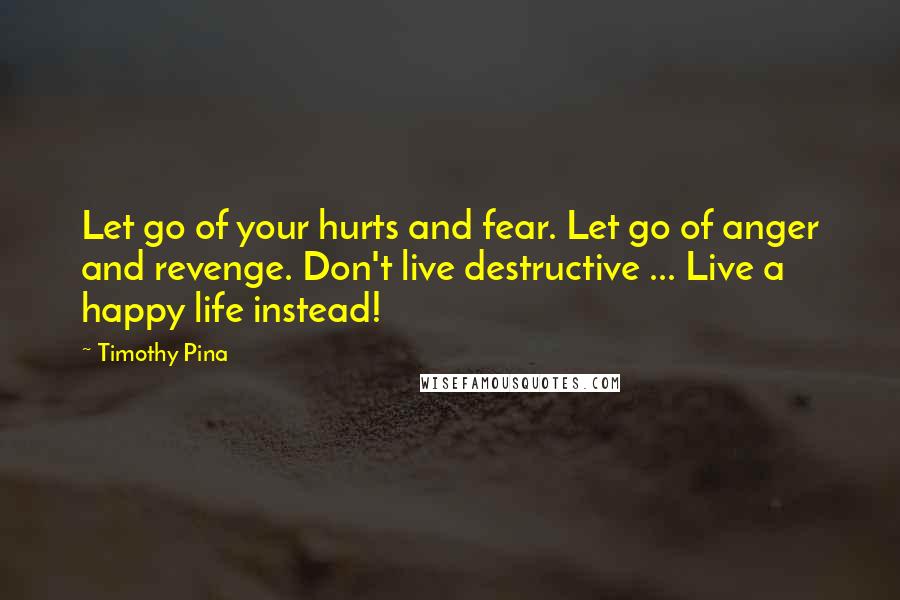 Timothy Pina Quotes: Let go of your hurts and fear. Let go of anger and revenge. Don't live destructive ... Live a happy life instead!