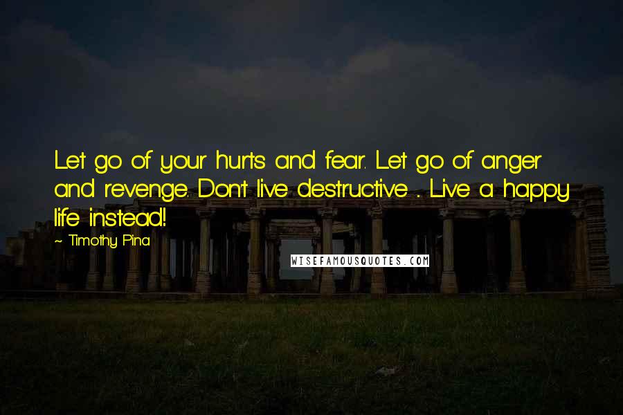 Timothy Pina Quotes: Let go of your hurts and fear. Let go of anger and revenge. Don't live destructive ... Live a happy life instead!