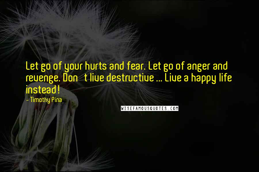 Timothy Pina Quotes: Let go of your hurts and fear. Let go of anger and revenge. Don't live destructive ... Live a happy life instead!