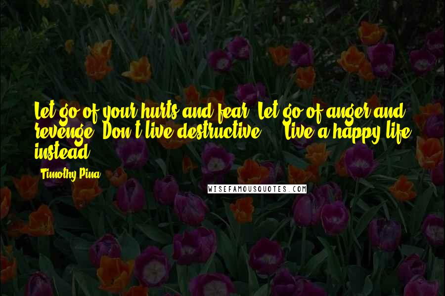 Timothy Pina Quotes: Let go of your hurts and fear. Let go of anger and revenge. Don't live destructive ... Live a happy life instead!