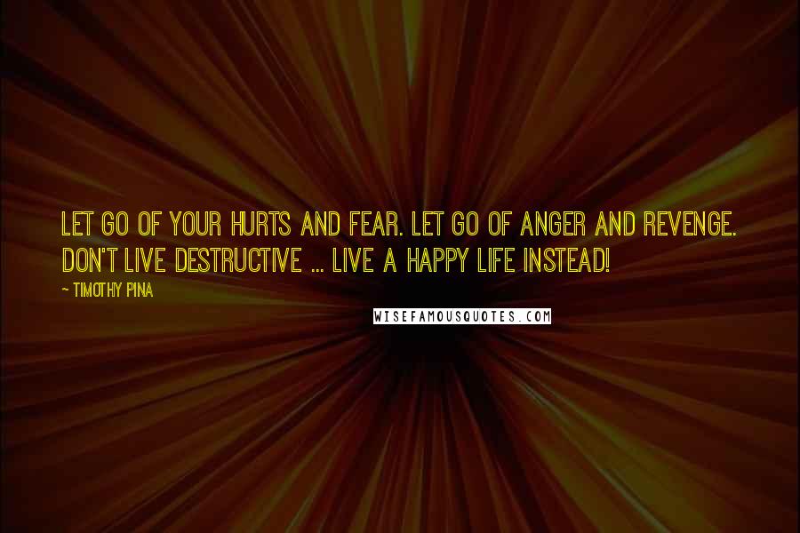 Timothy Pina Quotes: Let go of your hurts and fear. Let go of anger and revenge. Don't live destructive ... Live a happy life instead!