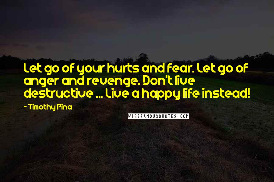 Timothy Pina Quotes: Let go of your hurts and fear. Let go of anger and revenge. Don't live destructive ... Live a happy life instead!