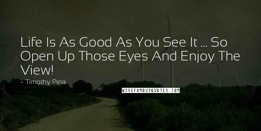 Timothy Pina Quotes: Life Is As Good As You See It ... So Open Up Those Eyes And Enjoy The View!