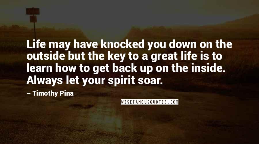 Timothy Pina Quotes: Life may have knocked you down on the outside but the key to a great life is to learn how to get back up on the inside. Always let your spirit soar.