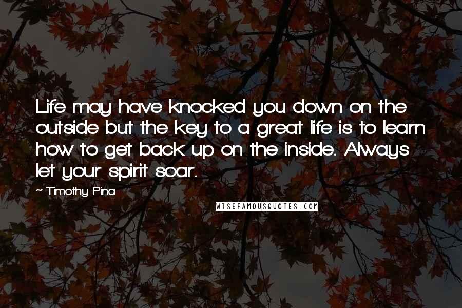 Timothy Pina Quotes: Life may have knocked you down on the outside but the key to a great life is to learn how to get back up on the inside. Always let your spirit soar.
