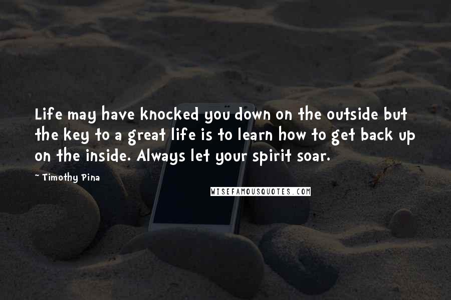 Timothy Pina Quotes: Life may have knocked you down on the outside but the key to a great life is to learn how to get back up on the inside. Always let your spirit soar.