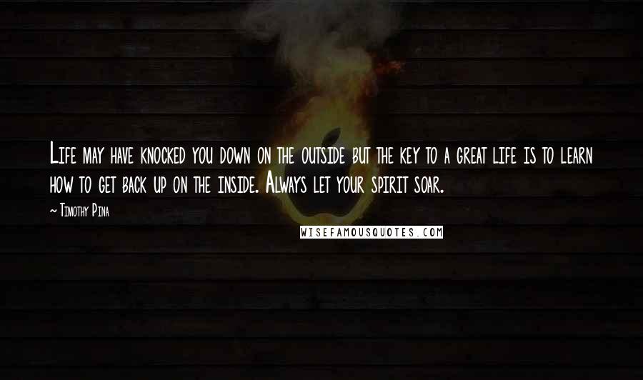 Timothy Pina Quotes: Life may have knocked you down on the outside but the key to a great life is to learn how to get back up on the inside. Always let your spirit soar.