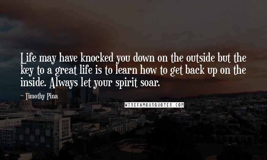 Timothy Pina Quotes: Life may have knocked you down on the outside but the key to a great life is to learn how to get back up on the inside. Always let your spirit soar.