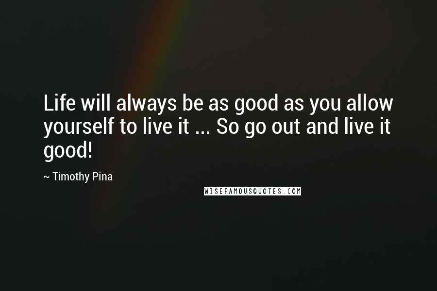 Timothy Pina Quotes: Life will always be as good as you allow yourself to live it ... So go out and live it good!