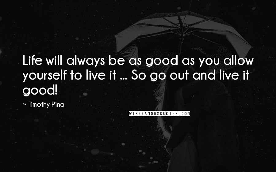 Timothy Pina Quotes: Life will always be as good as you allow yourself to live it ... So go out and live it good!