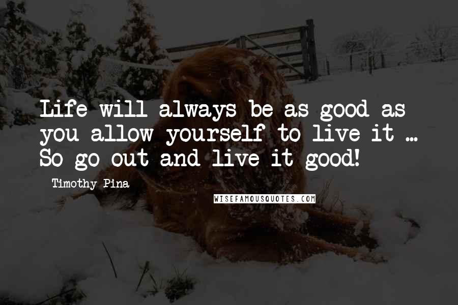 Timothy Pina Quotes: Life will always be as good as you allow yourself to live it ... So go out and live it good!