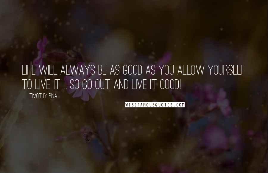 Timothy Pina Quotes: Life will always be as good as you allow yourself to live it ... So go out and live it good!