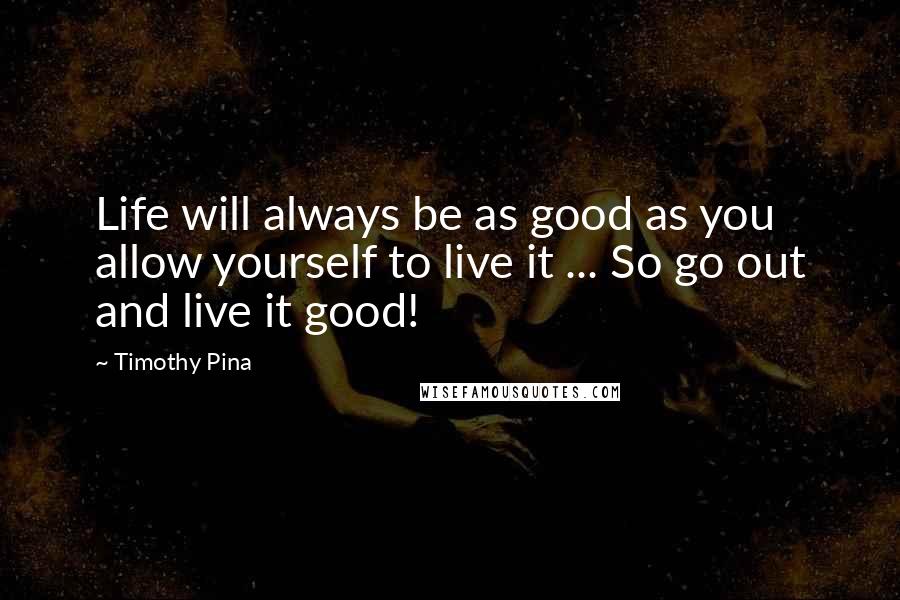 Timothy Pina Quotes: Life will always be as good as you allow yourself to live it ... So go out and live it good!