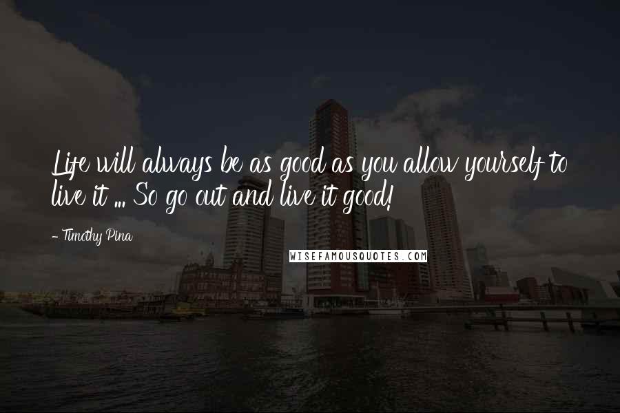 Timothy Pina Quotes: Life will always be as good as you allow yourself to live it ... So go out and live it good!
