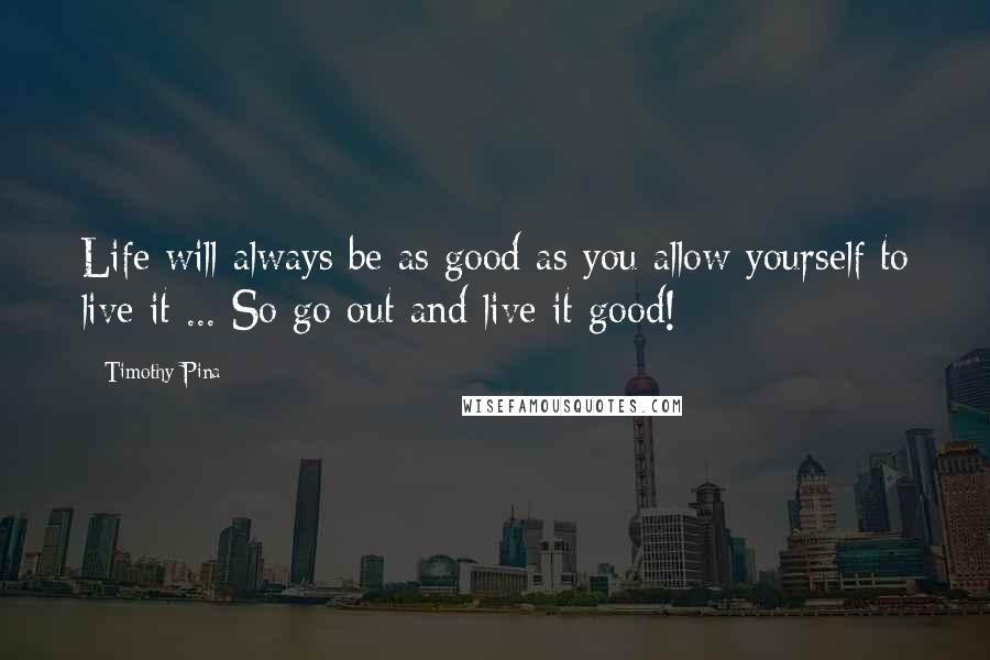 Timothy Pina Quotes: Life will always be as good as you allow yourself to live it ... So go out and live it good!