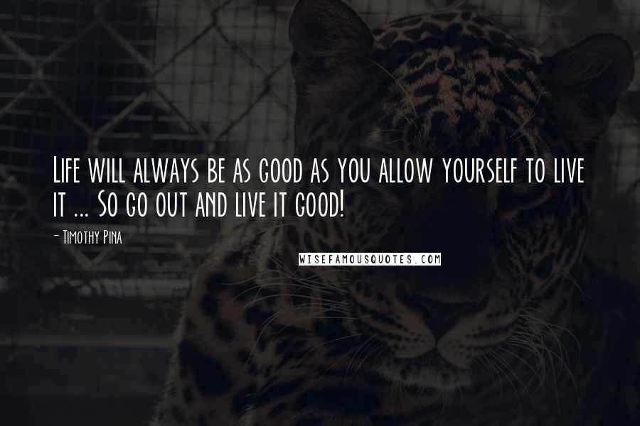 Timothy Pina Quotes: Life will always be as good as you allow yourself to live it ... So go out and live it good!