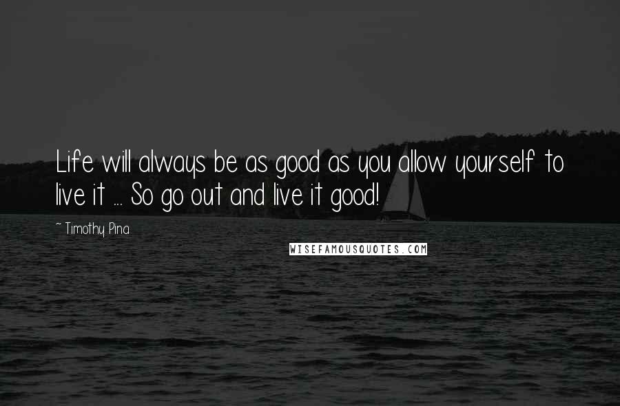 Timothy Pina Quotes: Life will always be as good as you allow yourself to live it ... So go out and live it good!