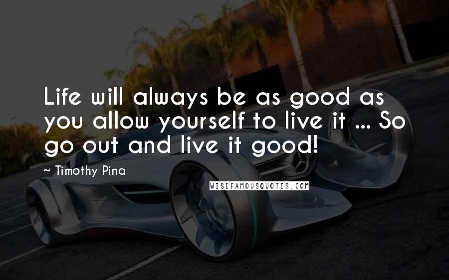 Timothy Pina Quotes: Life will always be as good as you allow yourself to live it ... So go out and live it good!