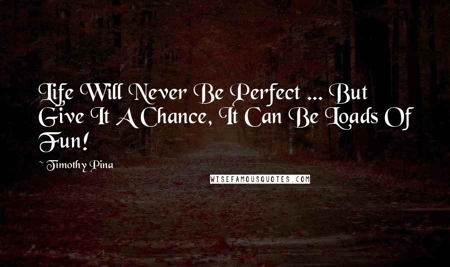 Timothy Pina Quotes: Life Will Never Be Perfect ... But Give It A Chance, It Can Be Loads Of Fun!