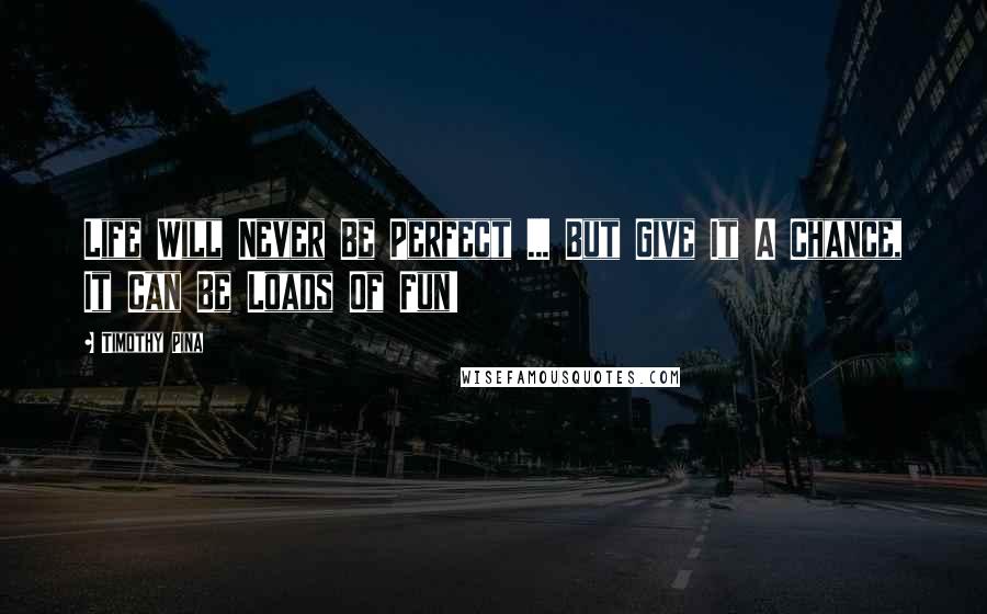 Timothy Pina Quotes: Life Will Never Be Perfect ... But Give It A Chance, It Can Be Loads Of Fun!