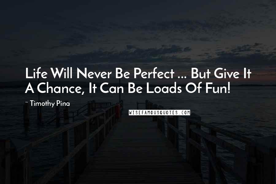 Timothy Pina Quotes: Life Will Never Be Perfect ... But Give It A Chance, It Can Be Loads Of Fun!