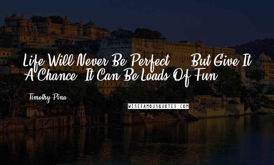 Timothy Pina Quotes: Life Will Never Be Perfect ... But Give It A Chance, It Can Be Loads Of Fun!