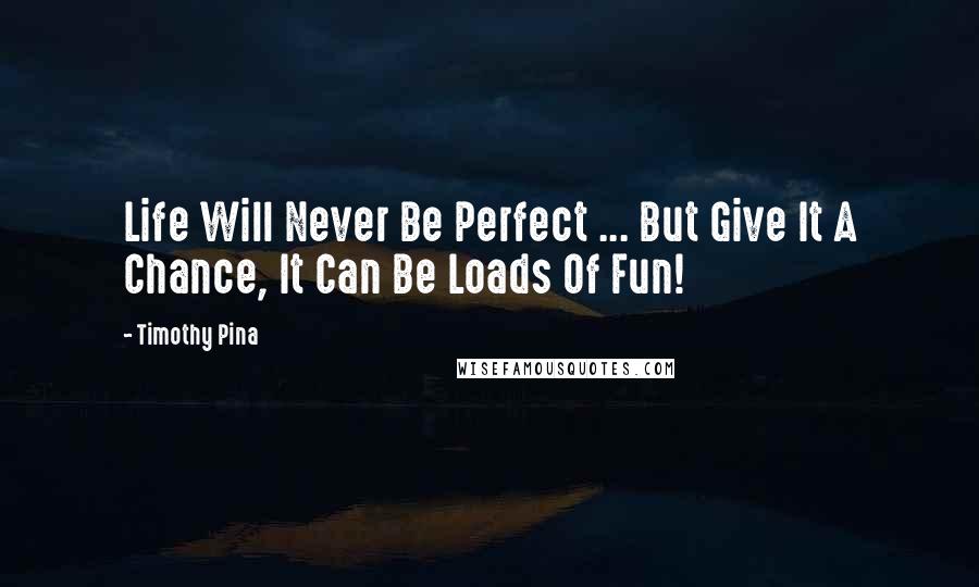 Timothy Pina Quotes: Life Will Never Be Perfect ... But Give It A Chance, It Can Be Loads Of Fun!