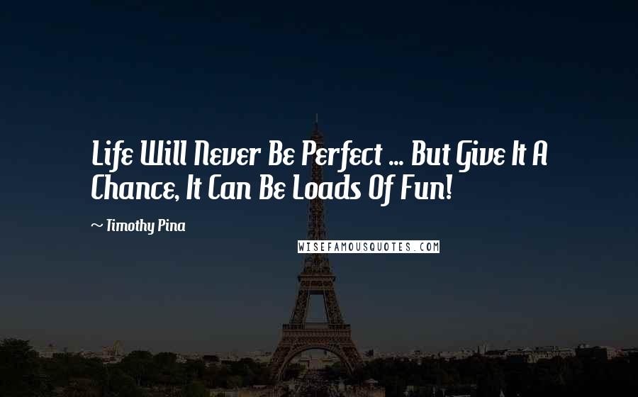 Timothy Pina Quotes: Life Will Never Be Perfect ... But Give It A Chance, It Can Be Loads Of Fun!