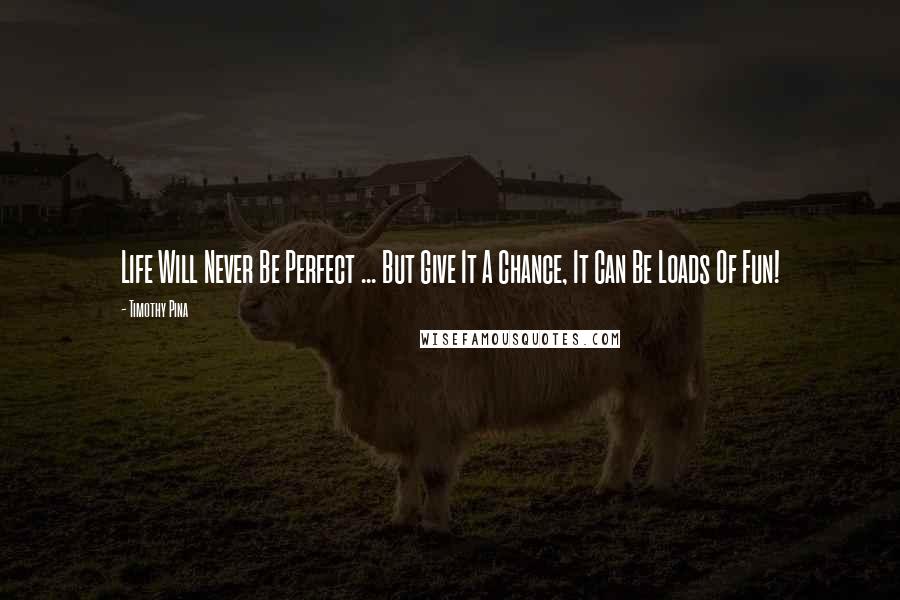 Timothy Pina Quotes: Life Will Never Be Perfect ... But Give It A Chance, It Can Be Loads Of Fun!