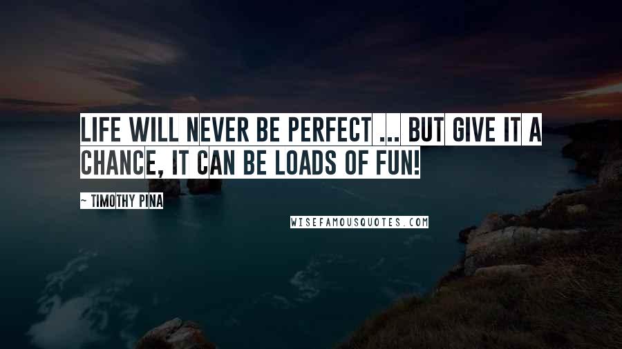 Timothy Pina Quotes: Life Will Never Be Perfect ... But Give It A Chance, It Can Be Loads Of Fun!