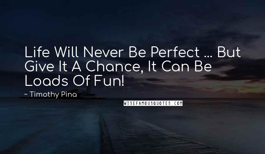 Timothy Pina Quotes: Life Will Never Be Perfect ... But Give It A Chance, It Can Be Loads Of Fun!