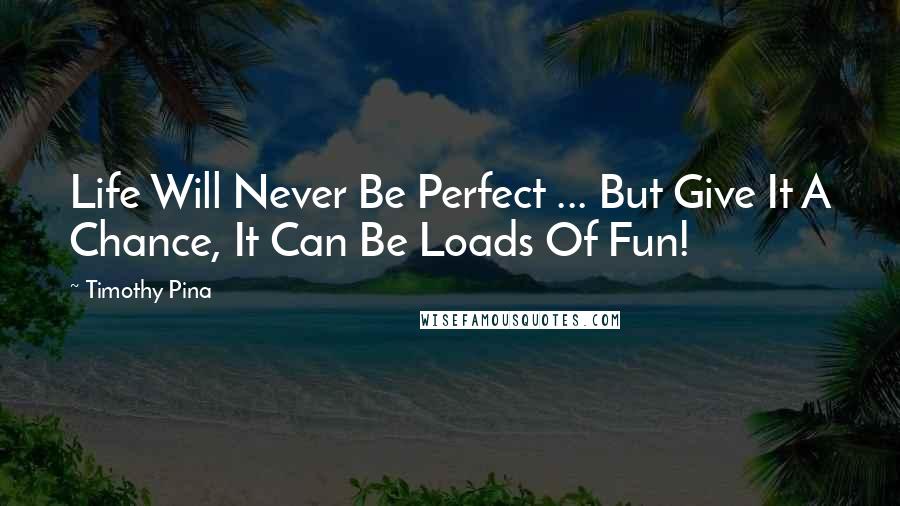Timothy Pina Quotes: Life Will Never Be Perfect ... But Give It A Chance, It Can Be Loads Of Fun!