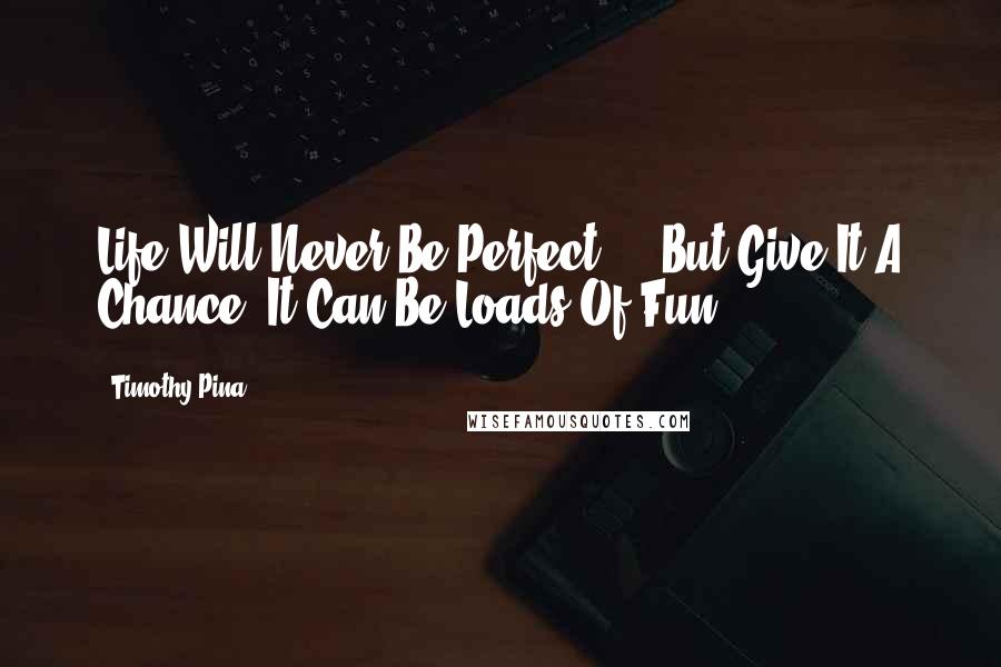 Timothy Pina Quotes: Life Will Never Be Perfect ... But Give It A Chance, It Can Be Loads Of Fun!