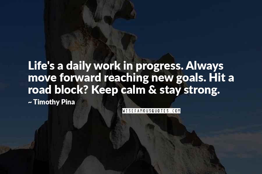 Timothy Pina Quotes: Life's a daily work in progress. Always move forward reaching new goals. Hit a road block? Keep calm & stay strong.