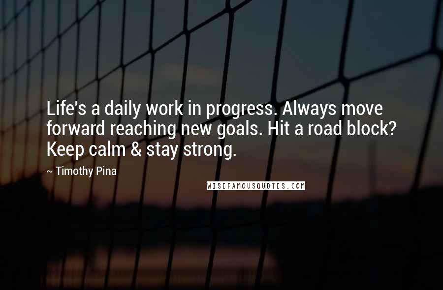 Timothy Pina Quotes: Life's a daily work in progress. Always move forward reaching new goals. Hit a road block? Keep calm & stay strong.